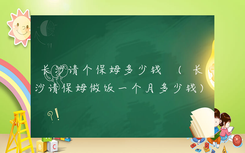 长沙请个保姆多少钱 (长沙请保姆做饭一个月多少钱)